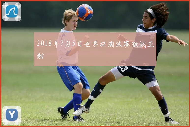 2018年7月5日世界杯淘汰赛激战正酣