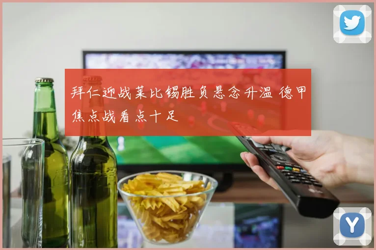 拜仁迎战莱比锡胜负悬念升温 德甲焦点战看点十足