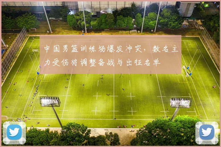 中国男篮训练场爆发冲突,数名主力受伤将调整备战与出征名单