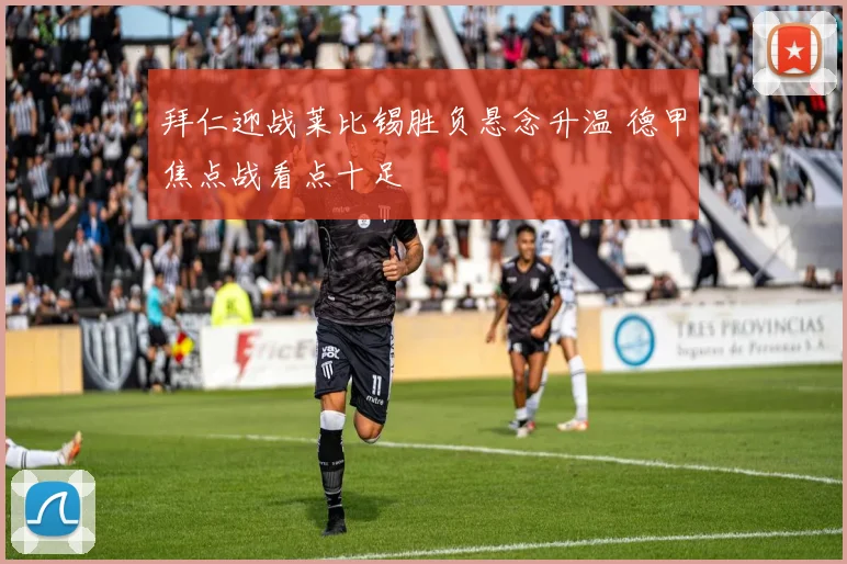 拜仁迎战莱比锡胜负悬念升温 德甲焦点战看点十足