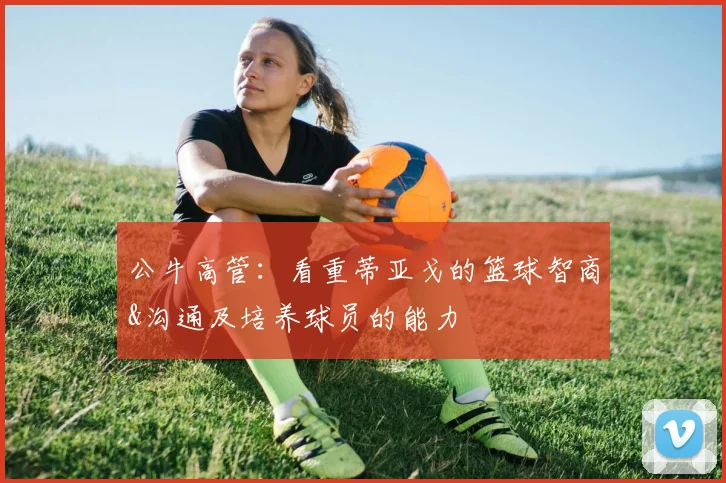 公牛高管:看重蒂亚戈的篮球智商&沟通及培养球员的能力