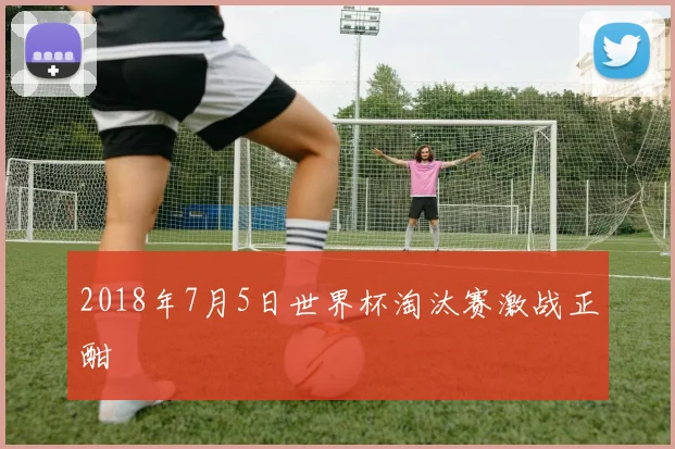 2018年7月5日世界杯淘汰赛激战正酣