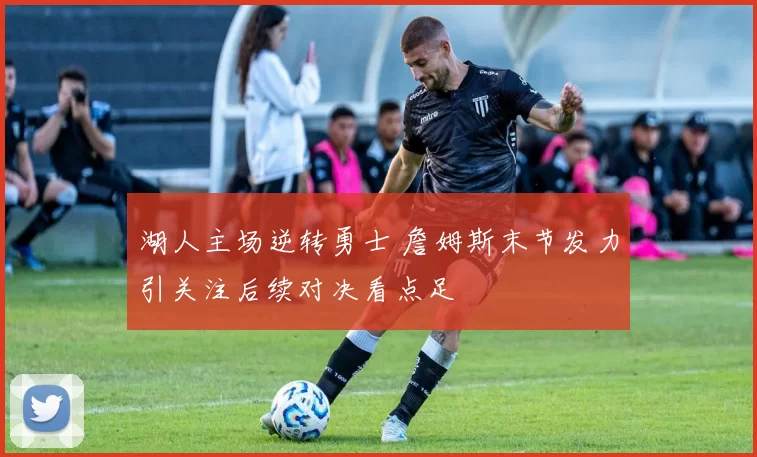湖人主场逆转勇士 詹姆斯末节发力引关注后续对决看点足