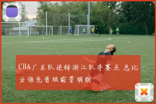 CBA广东队逆转浙江队夺赛点 总比分领先晋级前景明朗