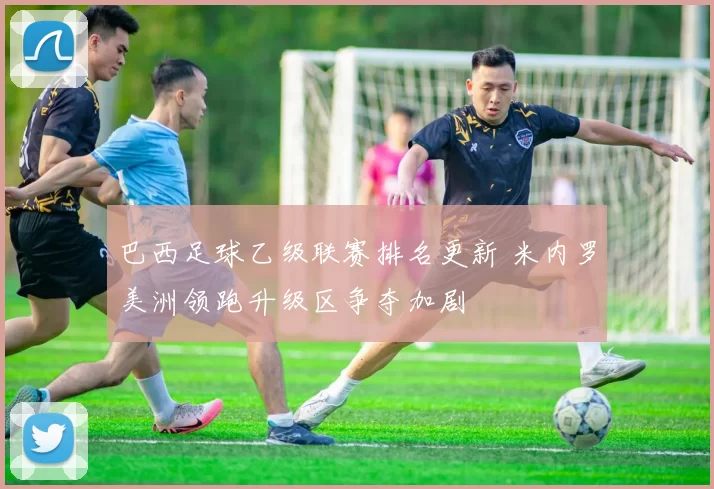 巴西足球乙级联赛排名更新 米内罗美洲领跑升级区争夺加剧