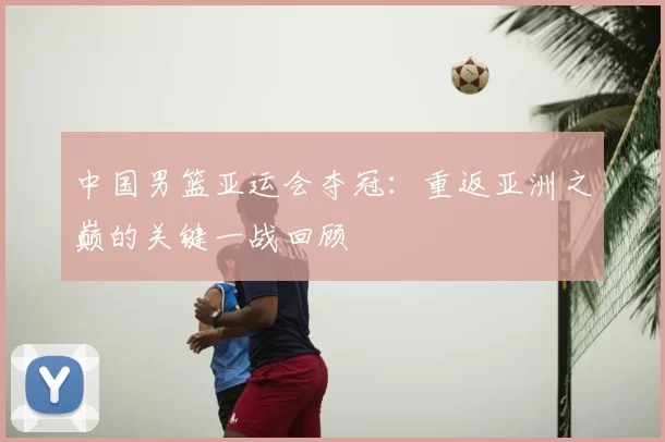 中国男篮亚运会夺冠:重返亚洲之巅的关键一战回顾