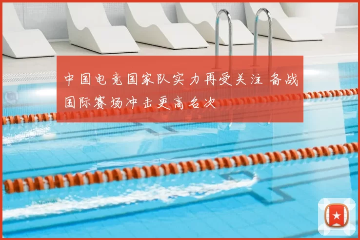 中国电竞国家队实力再受关注 备战国际赛场冲击更高名次