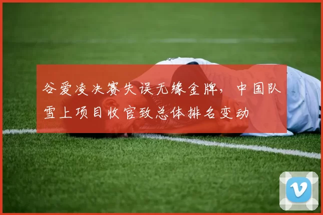 谷爱凌决赛失误无缘金牌，中国队雪上项目收官致总体排名变动