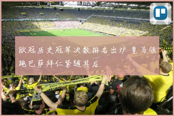 欧冠历史冠军次数排名出炉 皇马领跑巴萨拜仁紧随其后