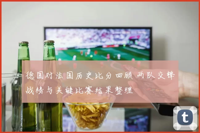 德国对法国历史比分回顾 两队交锋战绩与关键比赛结果整理