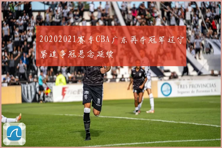 20202021赛季CBA广东再夺冠军辽宁紧追争冠悬念延续