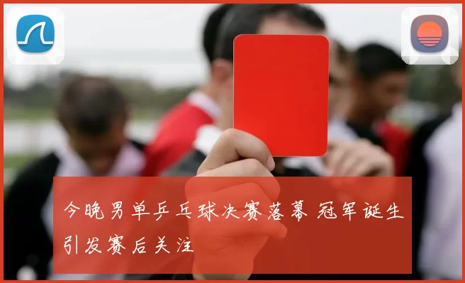 今晚男单乒乓球决赛落幕 冠军诞生引发赛后关注