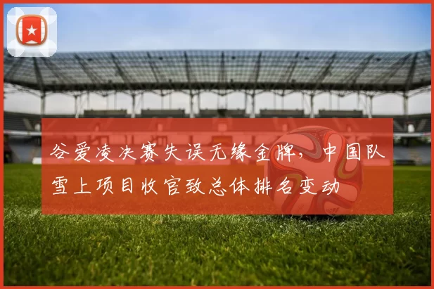 谷爱凌决赛失误无缘金牌，中国队雪上项目收官致总体排名变动