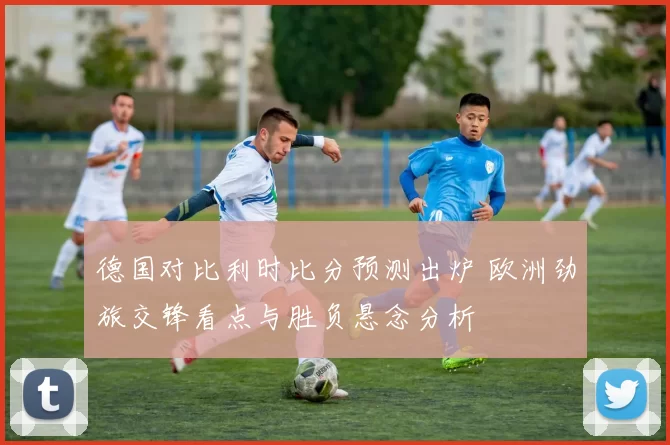 德国对比利时比分预测出炉 欧洲劲旅交锋看点与胜负悬念分析