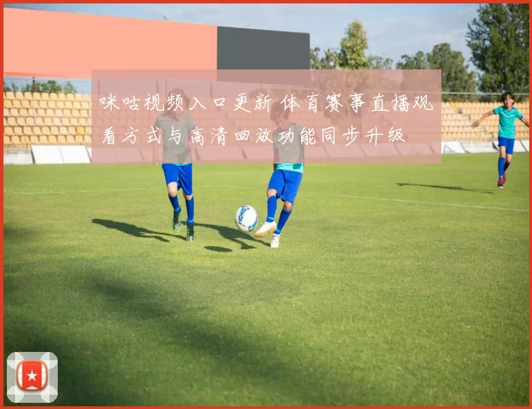 咪咕视频入口更新 体育赛事直播观看方式与高清回放功能同步升级