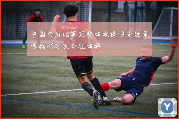 中国女排比赛完整回放视频全场录像精彩对决全程回顾