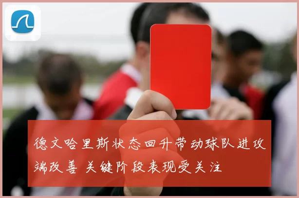 德文哈里斯状态回升带动球队进攻端改善 关键阶段表现受关注