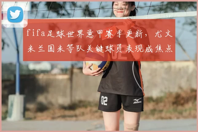 fifa足球世界意甲赛季更新,尤文米兰国米等队关键球员表现成焦点