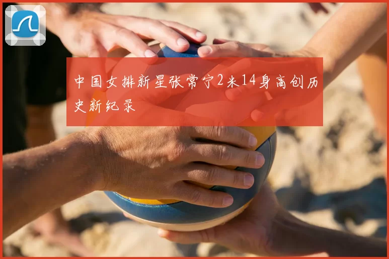 中国女排新星张常宁2米14身高创历史新纪录