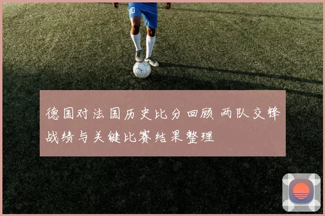 德国对法国历史比分回顾 两队交锋战绩与关键比赛结果整理
