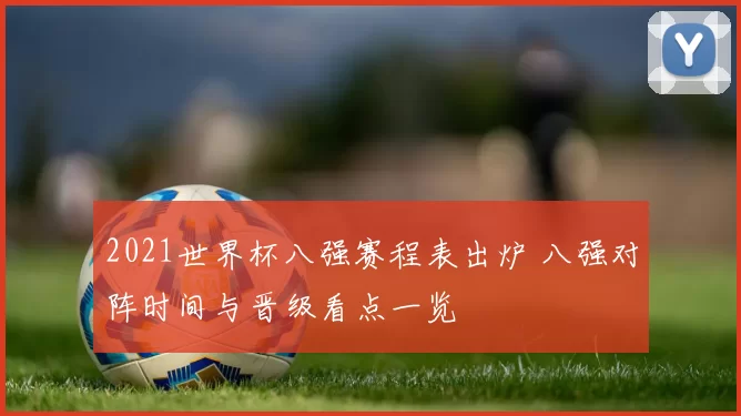 2021世界杯八强赛程表出炉 八强对阵时间与晋级看点一览