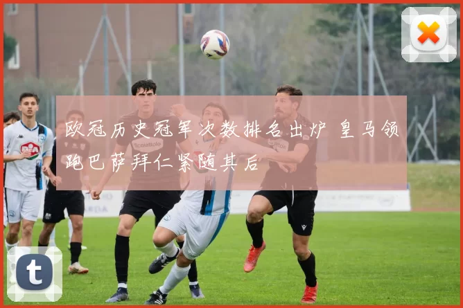 欧冠历史冠军次数排名出炉 皇马领跑巴萨拜仁紧随其后