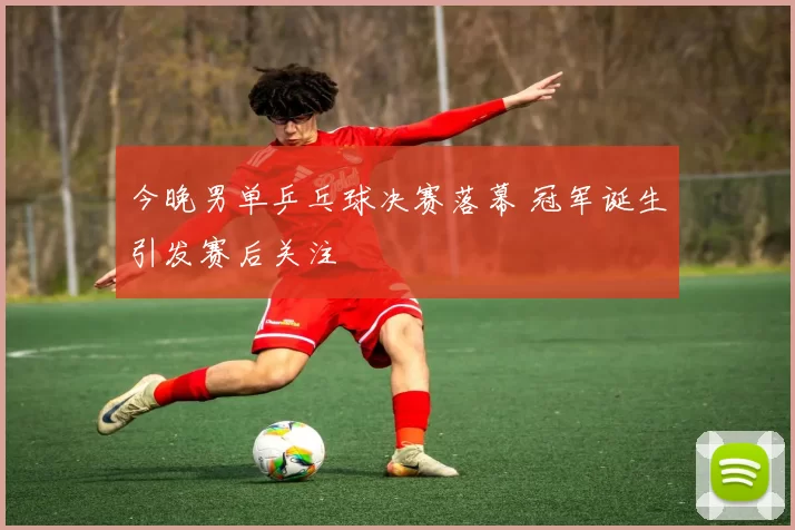 今晚男单乒乓球决赛落幕 冠军诞生引发赛后关注