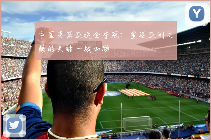 中国男篮亚运会夺冠:重返亚洲之巅的关键一战回顾