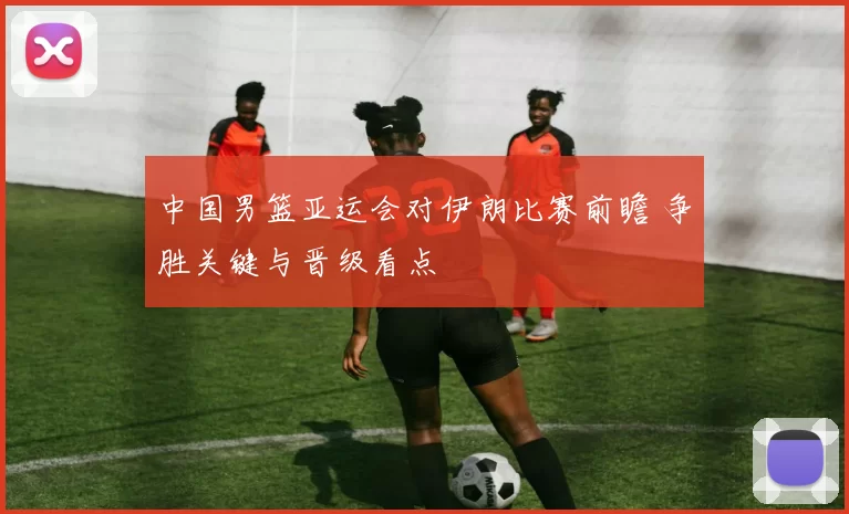 中国男篮亚运会对伊朗比赛前瞻 争胜关键与晋级看点