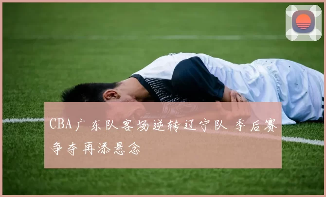 CBA广东队客场逆转辽宁队 季后赛争夺再添悬念