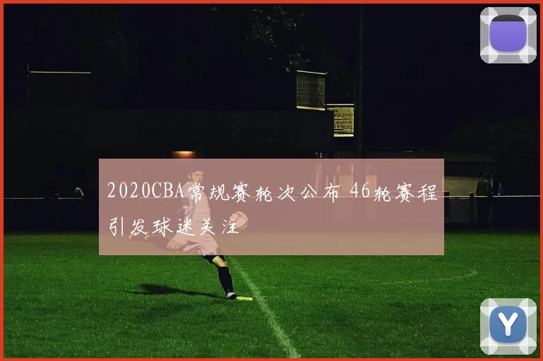 2020CBA常规赛轮次公布 46轮赛程引发球迷关注