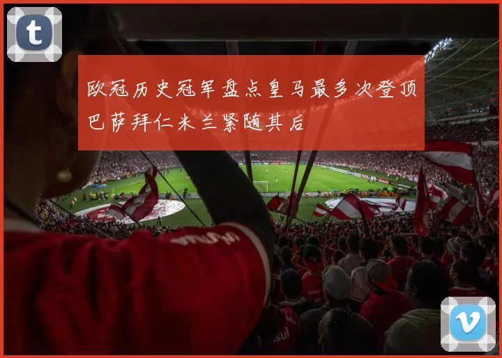 欧冠历史冠军盘点皇马最多次登顶巴萨拜仁米兰紧随其后